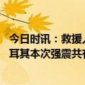 今日时讯：救援人员用瓶盖给强震受困儿童喂水 截至目前土耳其本次强震共有7级以上地震2次