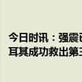 今日时讯：强震已造成土耳其17674人死亡 中国救援队在土耳其成功救出第三名被困人员