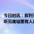 今日时讯：叙利亚卫生部长呼吁国际援助 叙利亚民众咆哮我听见废墟里有人还活着但我没有设备能救他