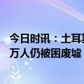 今日时讯：土耳其强震遇难人数已超日本大地震外媒或有20万人仍被困废墟 空城的牵挂土耳其震区民众苦盼亲人获救