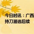 今日时讯：广西发生重大案件26岁男子持刀潜逃 26岁男子持刀潜逃后续