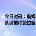 今日时讯：詹姆斯生涯常规赛出场数历史第9 詹姆斯大赞球队引援称赞拉塞尔比斯利范德比尔特