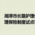 湘潭市长期护理保险制度试点实施方案（关于湘潭市长期护理保险制度试点实施方案介绍）