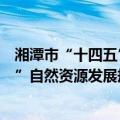 湘潭市“十四五”自然资源发展规划（关于湘潭市“十四五”自然资源发展规划介绍）