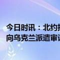 今日时讯：北约拒绝向乌提供集束弹药和磷弹 美国高管坚持向乌克兰派遣审计人员