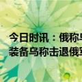 今日时讯：俄称乌军要抢欧洲最大军火库 俄称打击乌军人员装备乌称击退俄军进攻
