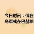 今日时讯：俄在顿涅茨克地区发现乌军豹2坦克 乌总统顾问乌军或在巴赫穆特战略性撤退