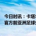 今日时讯：卡塔尔亚洲杯将在明年1月12日打响 卡塔尔足协官方前亚洲足球先生哈桑无限期停赛扣除50%薪水