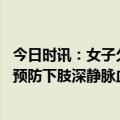 今日时讯：女子久站后腿肿查出下肢深静脉血栓 老年人如何预防下肢深静脉血栓