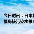 今日时讯：日本福岛电视台揭核污染水严峻现状 韩国教授称福岛核污染水根本无法彻底净化外交部回应