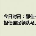 今日时讯：邵佳一希望队员不要停下前进脚步 邵佳一亲承将担任国足领队马上就去国家队报到