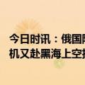 今日时讯：俄国防部奖励拦截美军无人机飞行员 外媒美无人机又赴黑海上空执行任务为黑海坠机事件后首次