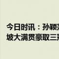 今日时讯：孙颖莎一赛三冠 樊振东大胜马龙卫冕孙颖莎新加坡大满贯豪取三冠