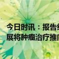 今日时讯：报告约四层恶性肿瘤可放疗根治 放疗理念技术发展将肿瘤治疗推向新高度
