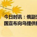 今日时讯：俄副外长美升级局势让人怀疑智力 俄驻美使馆美国宣布向乌提供新一批军事装备此举将促使冲突升级