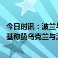 今日时讯：波兰与乌克兰签署联合生产弹药协议 德媒泽连斯基称赞乌克兰与波兰两国亲密联盟