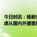 今日时讯：杨毅归化李凯尔基本可以不花钱 杨毅篮协从未考虑从国内外援里找归化有且只有一个目标李凯尔