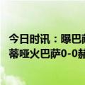 今日时讯：曝巴萨若被踢出欧冠将前往沙特踢球 西甲莱万法蒂哑火巴萨0-0赫罗纳13分优势领跑