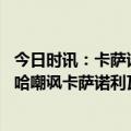 今日时讯：卡萨诺回应穆帅告密者胆小如鼠 穆里尼奥用利瓦哈嘲讽卡萨诺利瓦哈的妻子在社媒上转发并鼓掌