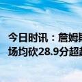 今日时讯：詹姆斯浓眉拉塞尔大概率出战附加赛 詹姆斯38岁场均砍28.9分超越自己成为场均28+最年长球员