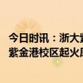 今日时讯：浙大紫金港校区明火已扑灭起火处系动物房 浙大紫金港校区起火原因