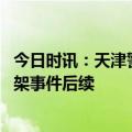 今日时讯：天津警方通报夜市打架事件 天津警方通报夜市打架事件后续