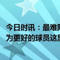 今日时讯：最难防的中国球员是谁法尔没有 法尔CBA让我成为更好的球员这里的身体对抗比NBA更激烈