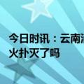 今日时讯：云南消防玉溪森林火情突变火势增大 玉溪森林大火扑灭了吗