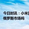 今日时讯：小米回应被乌列入俄国际赞助商名单 小米会退出俄罗斯市场吗