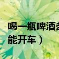 喝一瓶啤酒多久能开车（喝一瓶啤酒多少时间能开车）