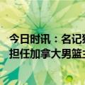 今日时讯：名记猛龙队已经解雇主帅纳斯 尼克纳斯将会继续担任加拿大男篮主帅出征今夏世界杯