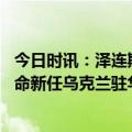 今日时讯：泽连斯基召开会议制定经济发展战略 泽连斯基任命新任乌克兰驻华大使