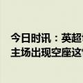 今日时讯：英超切西尔0-2布轮特福德 人气流失跟队切尔西主场出现空座这情况太罕见了