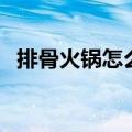 排骨火锅怎么做（家常排骨火锅简单做法）