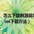 怎么下载刺激战场国际服苹果平板（苹果ios刺激战场国际服 ios下载方法）