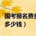 国考报名费多少（国家公务员考试的报名费是多少钱）