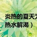 炎热的夏天为了解暑喝什么比较好（为什么喝热水解渴）