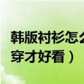 韩版衬衫怎么搭配时髦感（韩版女士衬衫怎么穿才好看）