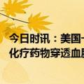 今日时讯：美国一研究让化疗药物首次到达人闹 新疗法可让化疗药物穿透血脑屏障