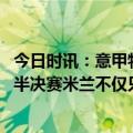 今日时讯：意甲特奥世界波AC米兰2-0拉齐奥 达米安谈欧冠半决赛米兰不仅只有莱奥我会为国米竭尽全力