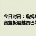 今日时讯：詹姆斯季后赛生涯第一次首节零出手 詹姆斯季后赛篮板超越贾巴尔升至历史第五
