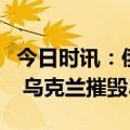 今日时讯：俄军称在哈尔科夫打击外国雇佣兵 乌克兰摧毁35架