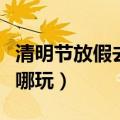 清明节放假去哪里玩好（清明节小长假应该去哪玩）