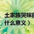 土家族哭嫁的文化意义（土家族哭嫁的文化有什么意义）