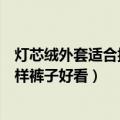 灯芯绒外套适合搭配什么裤子好看（灯芯绒外套适合搭配怎样裤子好看）
