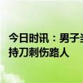 今日时讯：男子当街持刀伤人后续女子怎么样 警方通报男子持刀刺伤路人