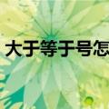 大于等于号怎么打（大于等于号怎么打出来）