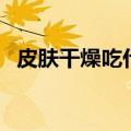 皮肤干燥吃什么好（皮肤干燥可以吃什么）