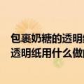 包裹奶糖的透明纸吃下去之后对身体有害吗（包裹奶糖的的透明纸用什么做的）