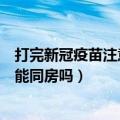 打完新冠疫苗注意事项可以同房吗（打完新冠疫苗注意事项能同房吗）